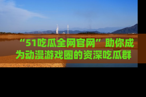 “51吃瓜全网官网”助你成为动漫游戏圈的资深吃瓜群众!