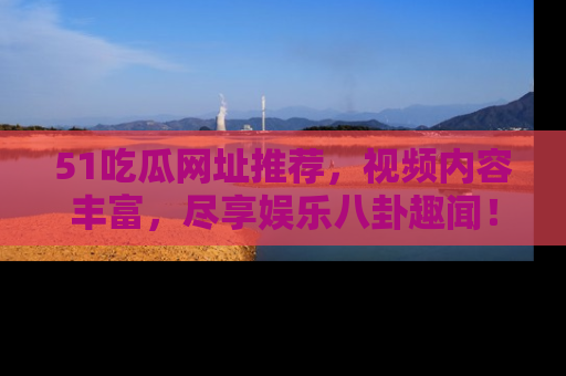 51吃瓜网址推荐，视频内容丰富，尽享娱乐八卦趣闻！
