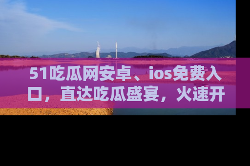 51吃瓜网安卓、ios免费入口，直达吃瓜盛宴，火速开启线上体验！