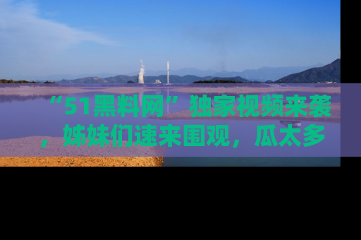 “51黑料网”独家视频来袭,姊妹们速来围观,瓜太多简直停不下来!