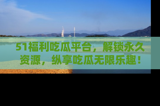 51福利吃瓜平台，解锁永久资源，纵享吃瓜无限乐趣！