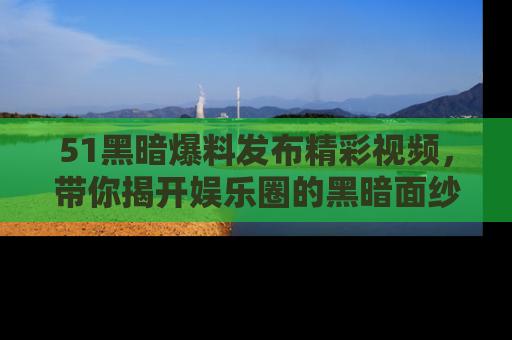 51黑暗爆料发布精彩视频，带你揭开娱乐圈的黑暗面纱