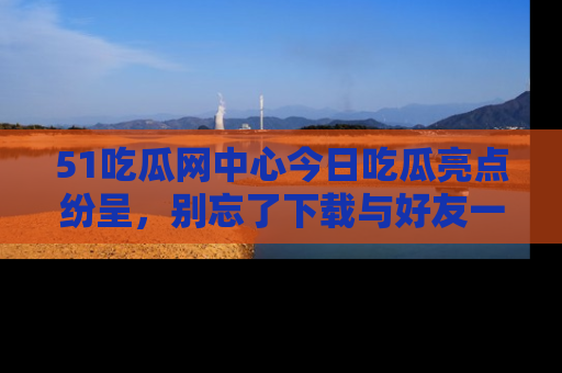 51吃瓜网中心今日吃瓜亮点纷呈，别忘了下载与好友一同分享！