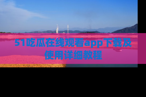 51吃瓜在线观看app下载及使用详细教程
