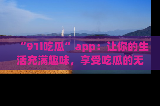 “91i吃瓜”app:让你的生活充满趣味,享受吃瓜的无限乐趣!