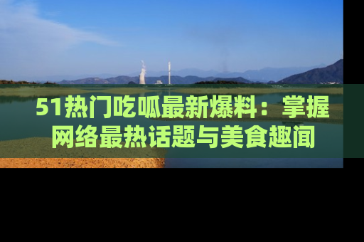 51热门吃呱最新爆料：掌握网络最热话题与美食趣闻