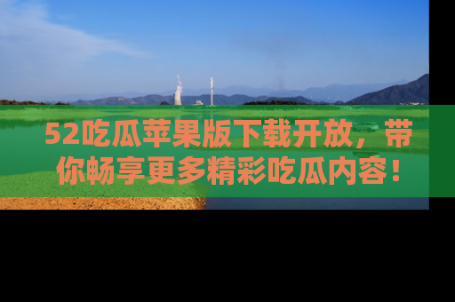 52吃瓜苹果版下载开放，带你畅享更多精彩吃瓜内容！