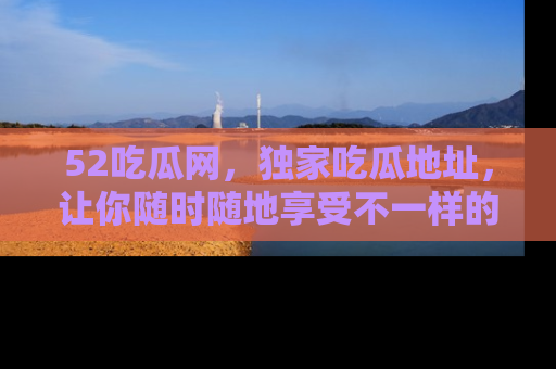 52吃瓜网,独家吃瓜地址,让你随时随地享受不一样的观看体验!