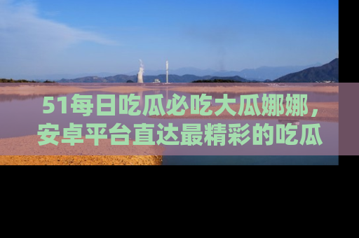 51每日吃瓜必吃大瓜娜娜，安卓平台直达最精彩的吃瓜内容。