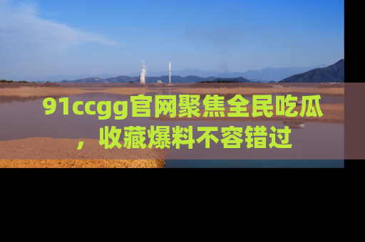 91ccgg官网聚焦全民吃瓜,收藏爆料不容错过