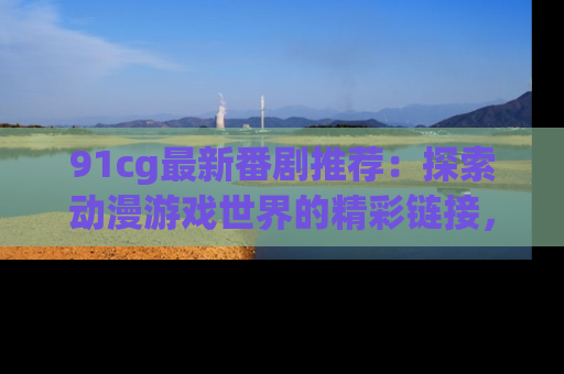 91cg最新番剧推荐:探索动漫游戏世界的精彩链接,尽在此处!