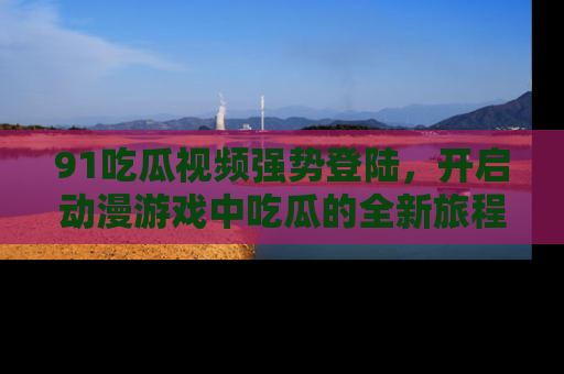 91吃瓜视频强势登陆,开启动漫游戏中吃瓜的全新旅程!