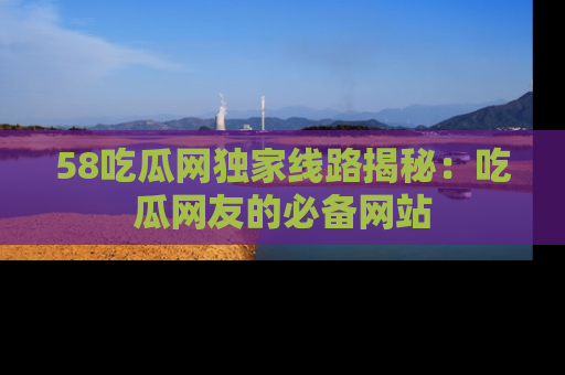58吃瓜网独家线路揭秘:吃瓜网友的必备网站