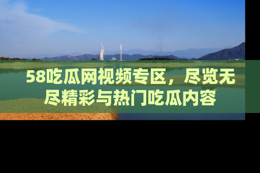 58吃瓜网视频专区,尽览无尽精彩与热门吃瓜内容