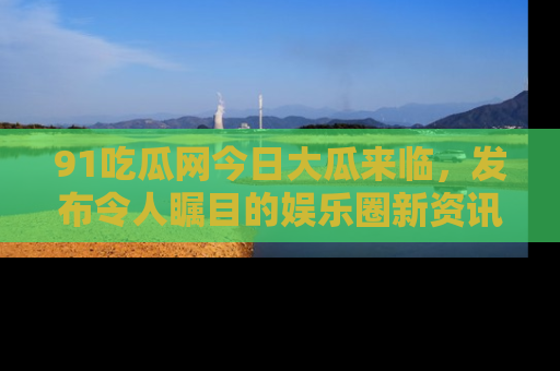 91吃瓜网今日大瓜来临,发布令人瞩目的娱乐圈新资讯!