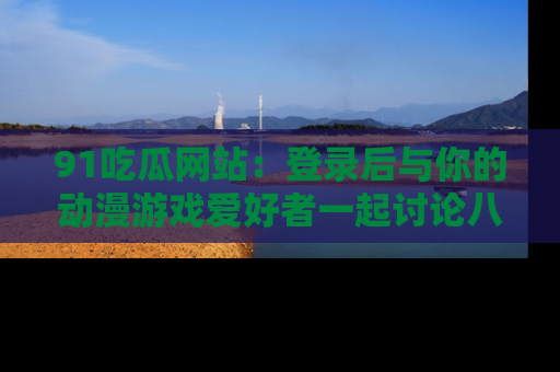 91吃瓜网站:登录后与你的动漫游戏爱好者一起讨论八卦!