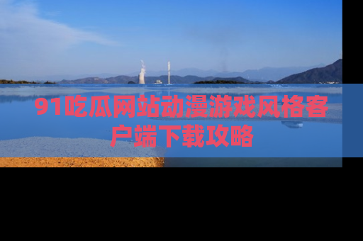 91吃瓜网站动漫游戏风格客户端下载攻略