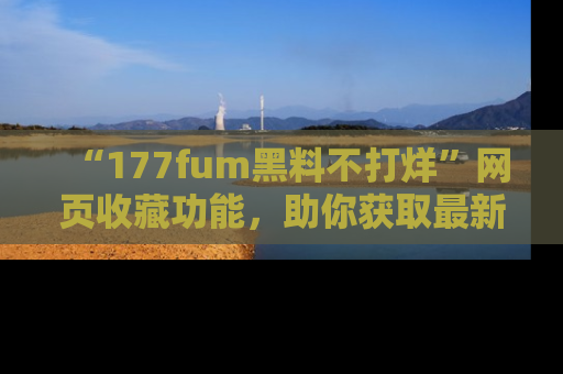 “177fum黑料不打烊”网页收藏功能,助你获取最新黑料动态