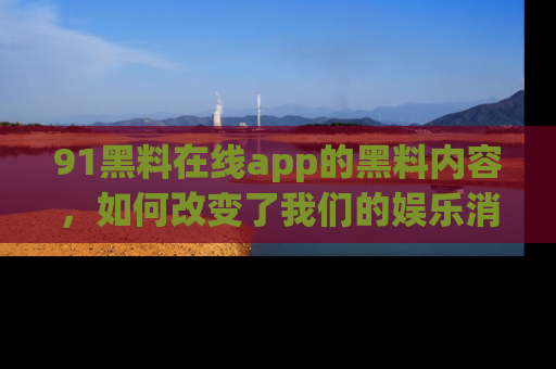 91黑料在线app的黑料内容,如何改变了我们的娱乐消费习惯?
