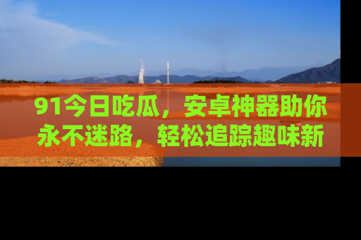 91今日吃瓜,安卓神器助你永不迷路,轻松追踪趣味新闻!