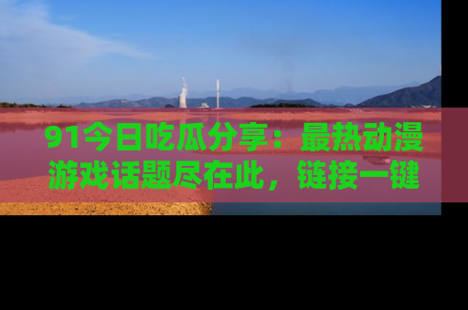 91今日吃瓜分享:最热动漫游戏话题尽在此,链接一键畅游!