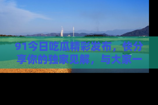 91今日吃瓜精彩发布,快分享你的独家见解,与大家一起讨论吧!