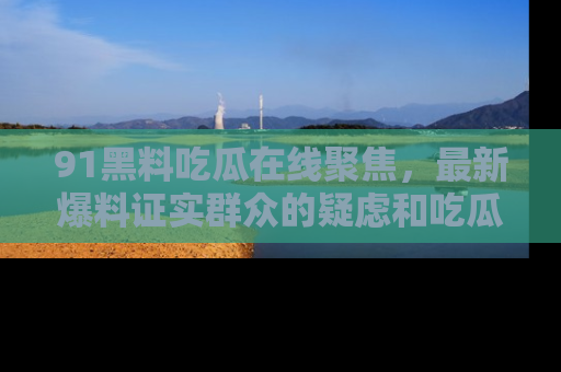 91黑料吃瓜在线聚焦,最新爆料证实群众的疑虑和吃瓜乐趣!