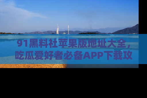 91黑料社苹果版地址大全,吃瓜爱好者必备APP下载攻略