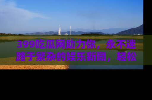 399吃瓜网助力你,永不迷路于繁杂的娱乐新闻,轻松追踪热点!