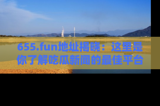 655.fun地址揭晓:这里是你了解吃瓜新闻的最佳平台,快来探索吧!