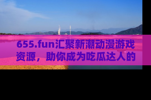 655.fun汇聚新潮动漫游戏资源,助你成为吃瓜达人的必备平台!