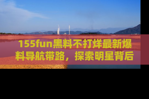 155fun黑料不打烊最新爆料导航带路,探索明星背后的秘密
