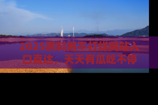 2025黑料网不打烊网站入口直达,天天有瓜吃不停