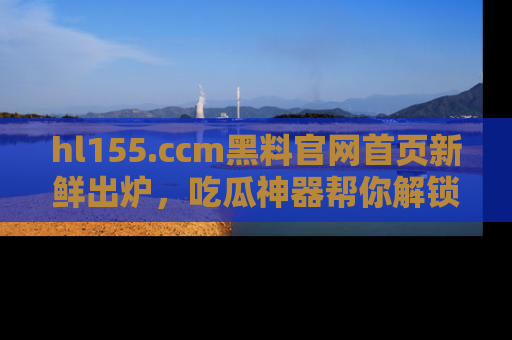hl155.ccm黑料官网首页新鲜出炉，吃瓜神器帮你解锁那些鲜为人知的内幕！