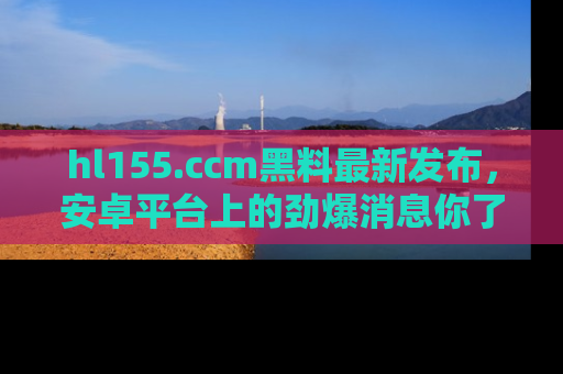 hl155.ccm黑料最新发布,安卓平台上的劲爆消息你了解了吗?