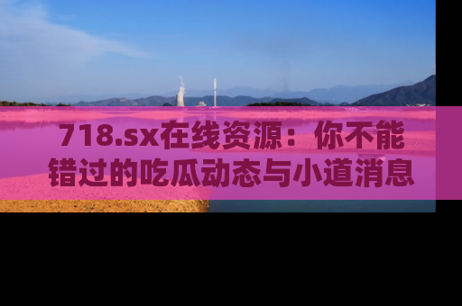 718.sx在线资源:你不能错过的吃瓜动态与小道消息
