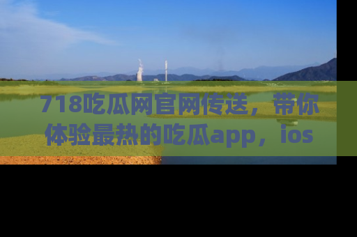 718吃瓜网官网传送,带你体验最热的吃瓜app,ios用户必备哦!