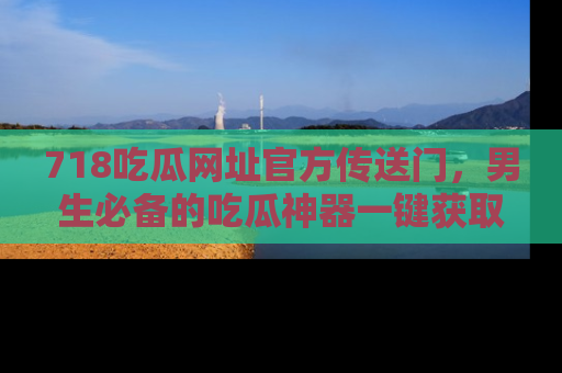 718吃瓜网址官方传送门,男生必备的吃瓜神器一键获取!