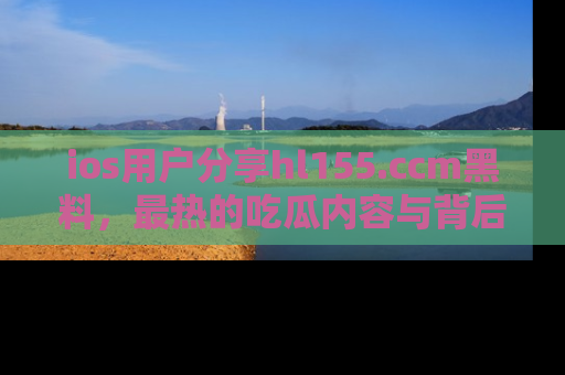 ios用户分享hl155.ccm黑料，最热的吃瓜内容与背后的真实事件！