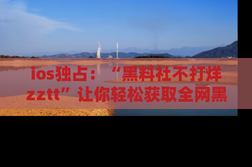 ios独占：“黑料社不打烊zztt”让你轻松获取全网黑料信息，不容错过！