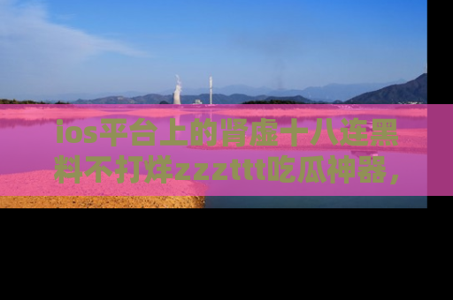 ios平台上的肾虚十八连黑料不打烊zzzttt吃瓜神器，你绝对不能错过