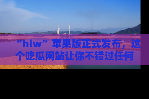 “hlw”苹果版正式发布,这个吃瓜网站让你不错过任何热议话题!