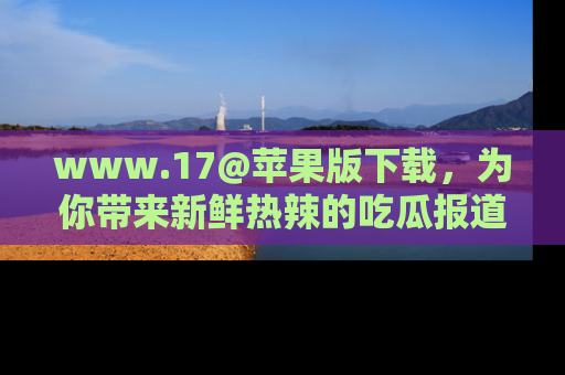 www.17@苹果版下载，为你带来新鲜热辣的吃瓜报道，尽情享受！