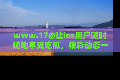 www.17@让ios用户随时随地享受吃瓜，精彩动态一手掌握