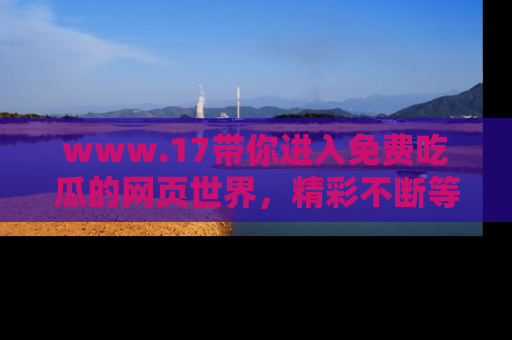 www.17带你进入免费吃瓜的网页世界，精彩不断等着你！