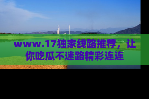 www.17独家线路推荐，让你吃瓜不迷路精彩连连