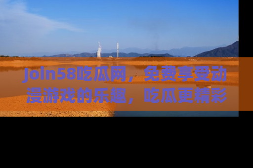 Join58吃瓜网，免费享受动漫游戏的乐趣，吃瓜更精彩！