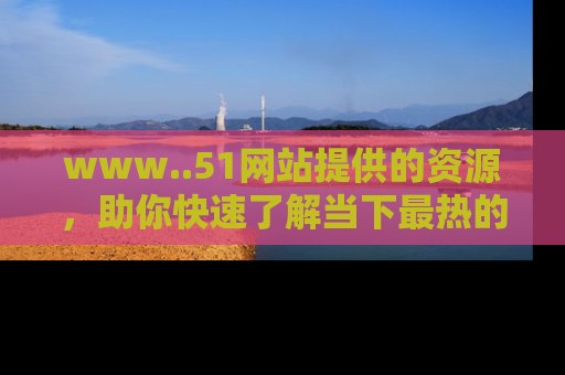 www..51网站提供的资源，助你快速了解当下最热的娱乐八卦