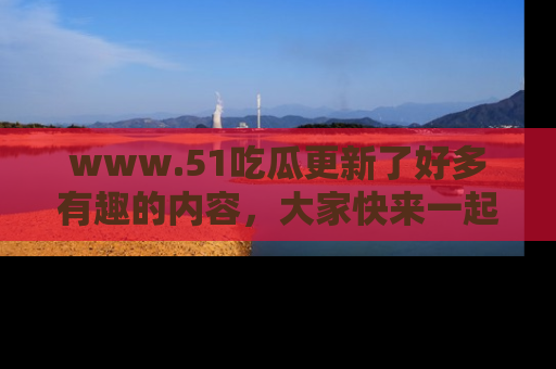 www.51吃瓜更新了好多有趣的内容，大家快来一起享受这波吃瓜热潮吧！