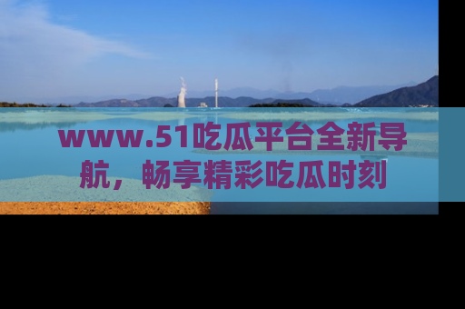 www.51吃瓜平台全新导航，畅享精彩吃瓜时刻